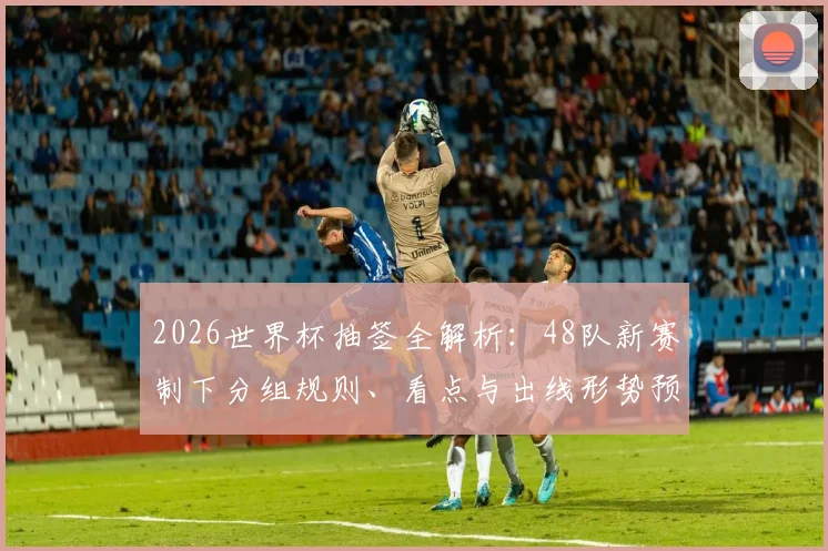 2026世界杯抽签全解析：48队新赛制下分组规则、看点与出线形势预测