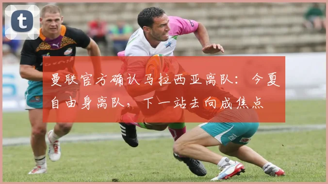 曼联官方确认马拉西亚离队：今夏自由身离队，下一站去向成焦点