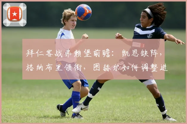 拜仁客战弗赖堡前瞻:凯恩缺阵,格纳布里领衔,图赫尔如何调整进攻战术?