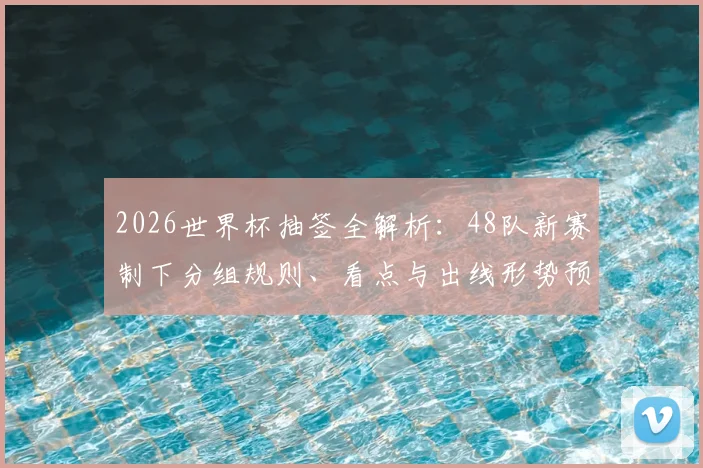 2026世界杯抽签全解析：48队新赛制下分组规则、看点与出线形势预测