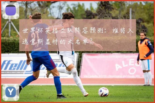 世界杯英格兰队阵容预测：谁将入选索斯盖特的大名单？