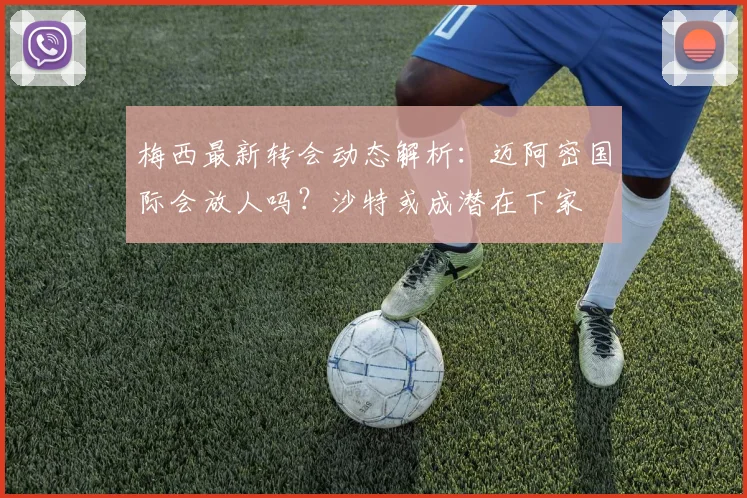 梅西最新转会动态解析:迈阿密国际会放人吗?沙特或成潜在下家
