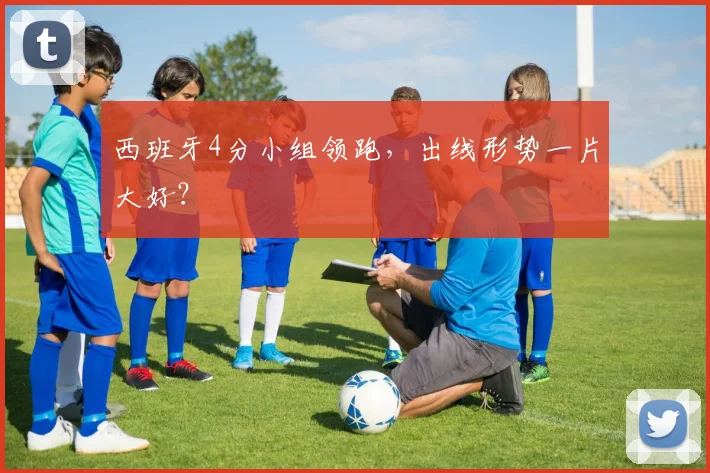 西班牙4分小组领跑，出线形势一片大好？