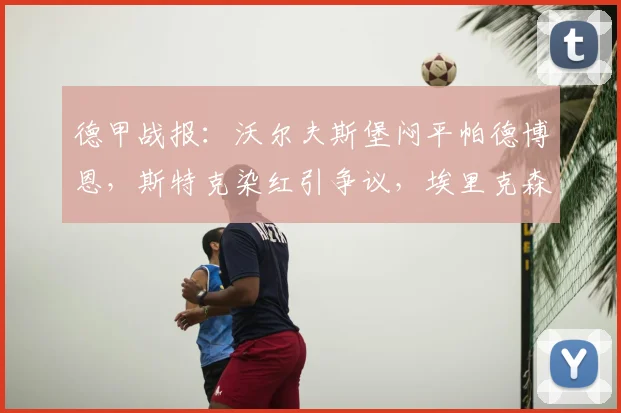 德甲战报:沃尔夫斯堡闷平帕德博恩,斯特克染红引争议,埃里克森造险成焦点