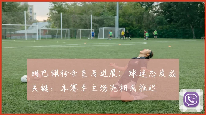 姆巴佩转会皇马进展：球迷态度成关键，本赛季主场亮相或推迟