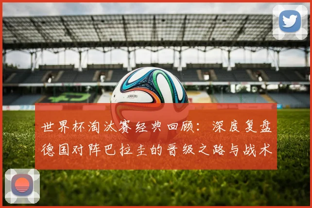 世界杯淘汰赛经典回顾：深度复盘德国对阵巴拉圭的晋级之路与战术分析