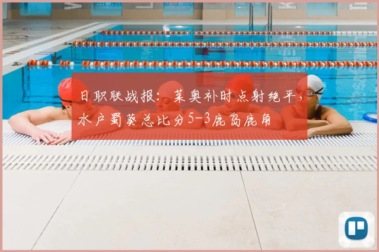 日职联战报：莱奥补时点射绝平，水户蜀葵总比分5-3鹿岛鹿角