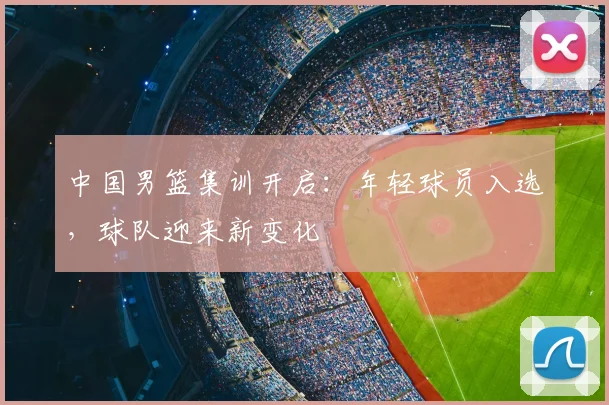 中国男篮集训开启:年轻球员入选,球队迎来新变化