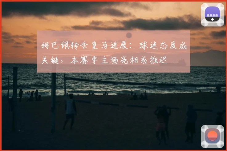 姆巴佩转会皇马进展：球迷态度成关键，本赛季主场亮相或推迟