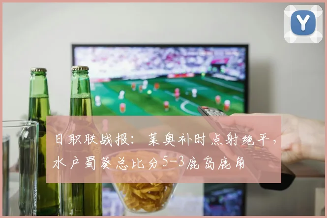日职联战报：莱奥补时点射绝平，水户蜀葵总比分5-3鹿岛鹿角